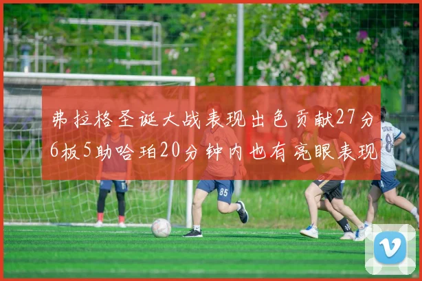 弗拉格圣诞大战表现出色贡献27分6板5助哈珀20分钟内也有亮眼表现