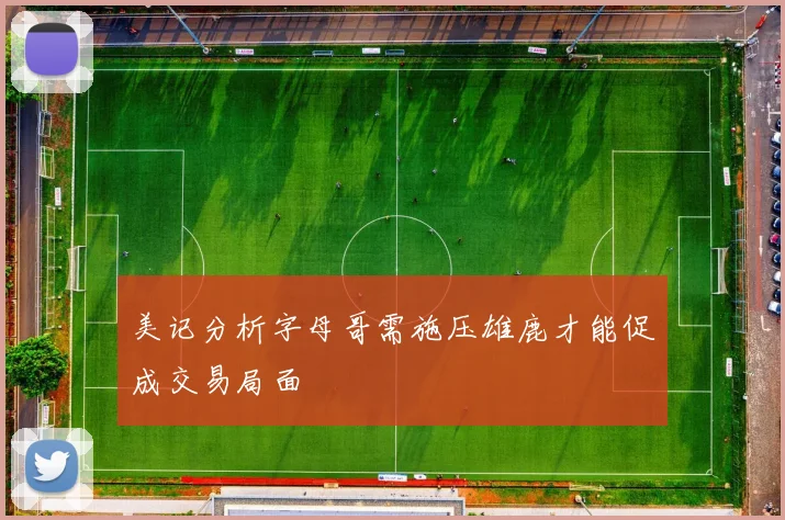 美记分析字母哥需施压雄鹿才能促成交易局面