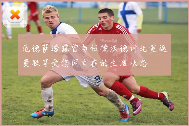范德萨透露曾与伍德沃德讨论重返曼联享受悠闲自在的生活状态