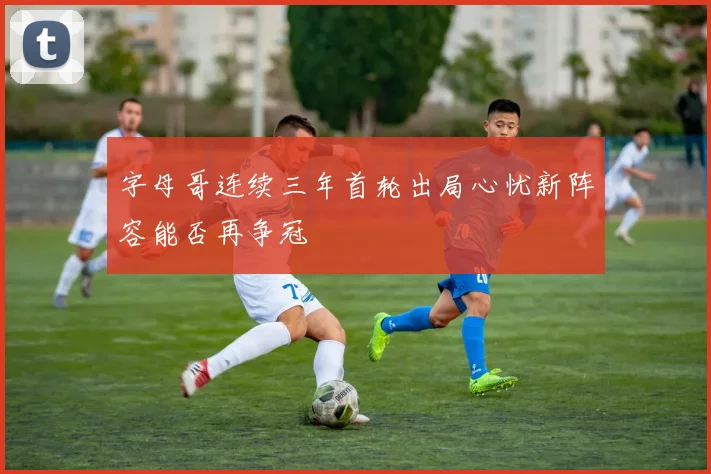 字母哥连续三年首轮出局心忧新阵容能否再争冠