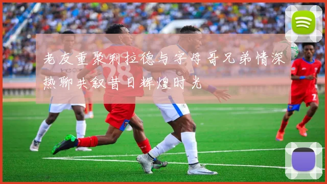 老友重聚利拉德与字母哥兄弟情深热聊共叙昔日辉煌时光