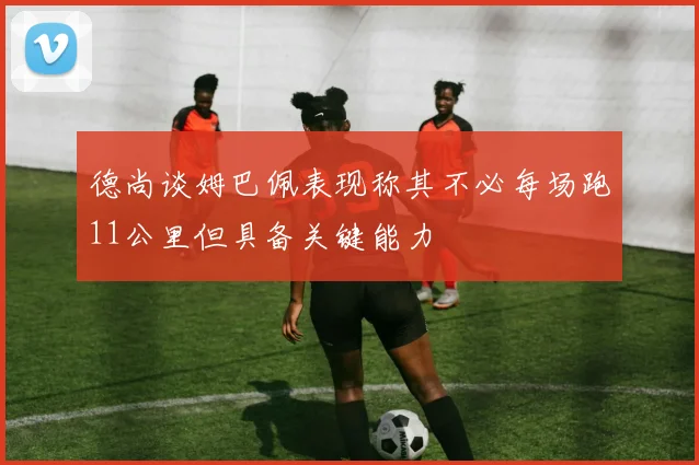 德尚谈姆巴佩表现称其不必每场跑11公里但具备关键能力