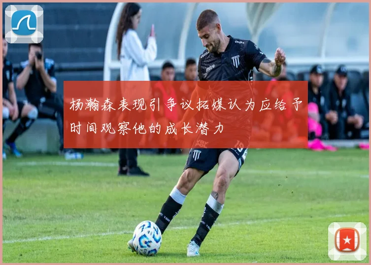 杨瀚森表现引争议拓媒认为应给予时间观察他的成长潜力