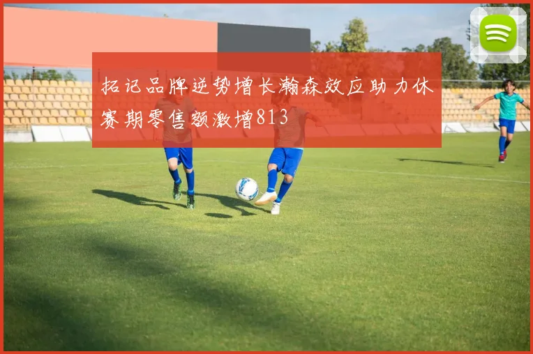 拓记品牌逆势增长瀚森效应助力休赛期零售额激增813