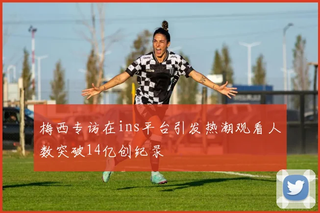 梅西专访在ins平台引发热潮观看人数突破14亿创纪录