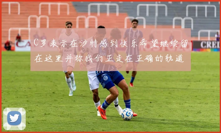 C罗表示在沙特感到快乐希望继续留在这里并称我们正走在正确的轨道上