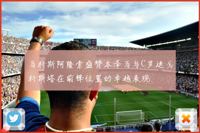 马科斯阿隆索盛赞本泽马与C罗迭戈科斯塔在前锋位置的卓越表现