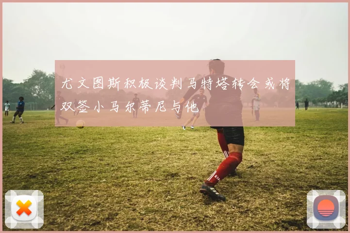 尤文图斯积极谈判马特塔转会或将双签小马尔蒂尼与他