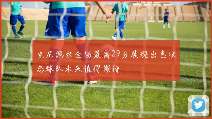 克尼佩尔全场最高29分展现出色状态球队未来值得期待