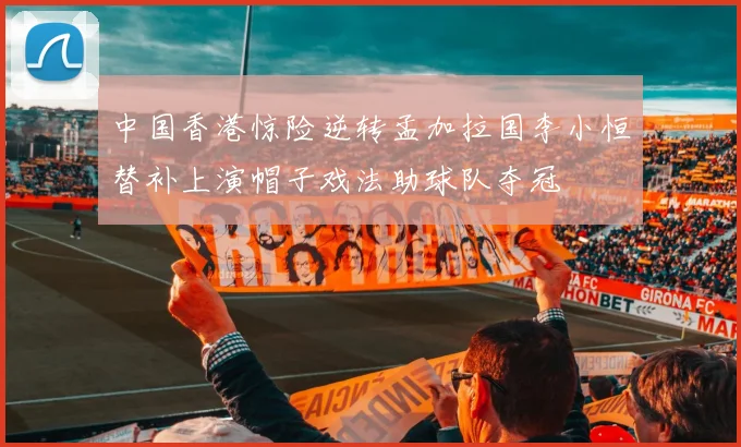 中国香港惊险逆转孟加拉国李小恒替补上演帽子戏法助球队夺冠
