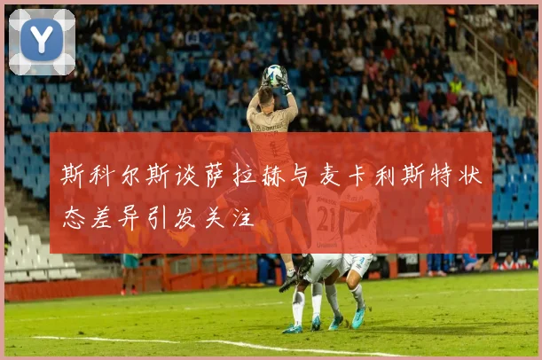 斯科尔斯谈萨拉赫与麦卡利斯特状态差异引发关注