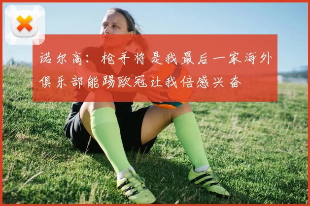 诺尔高：枪手将是我最后一家海外俱乐部能踢欧冠让我倍感兴奋