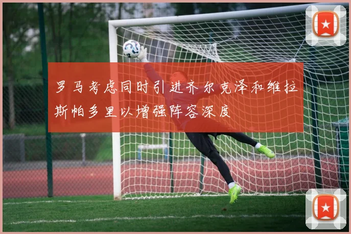 罗马考虑同时引进齐尔克泽和维拉斯帕多里以增强阵容深度